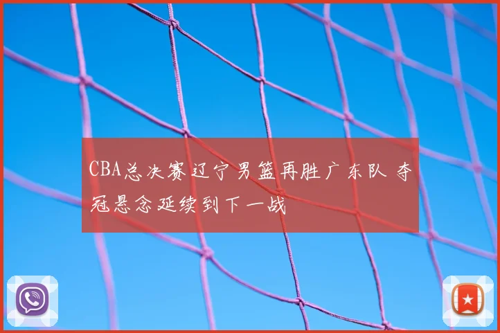 CBA总决赛辽宁男篮再胜广东队 夺冠悬念延续到下一战