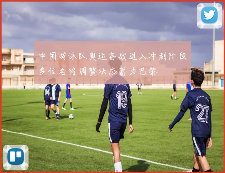 中国游泳队奥运备战进入冲刺阶段多位名将调整状态蓄力巴黎