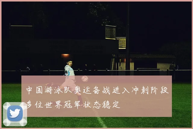中国游泳队奥运备战进入冲刺阶段多位世界冠军状态稳定