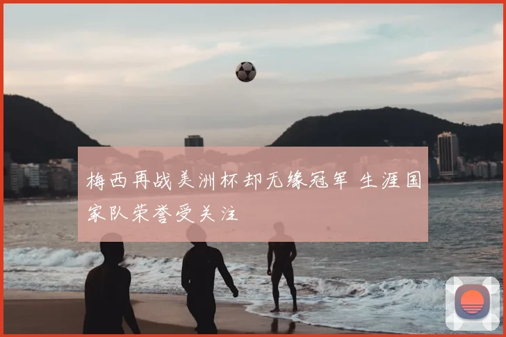 梅西再战美洲杯却无缘冠军 生涯国家队荣誉受关注