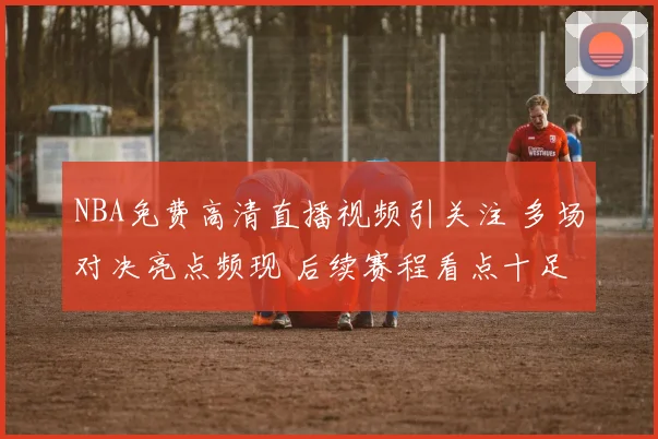 NBA免费高清直播视频引关注 多场对决亮点频现 后续赛程看点十足