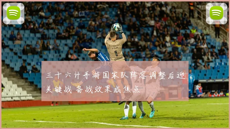 三十六计手游国家队阵容调整后迎关键战 备战效果成焦点
