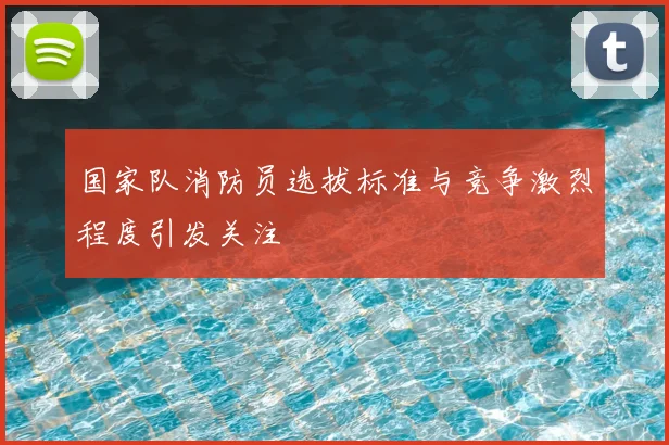 国家队消防员选拔标准与竞争激烈程度引发关注