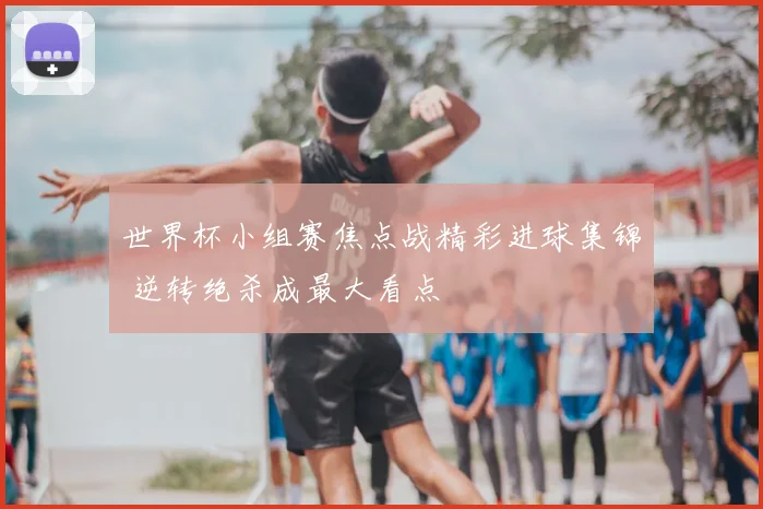 世界杯小组赛焦点战精彩进球集锦 逆转绝杀成最大看点