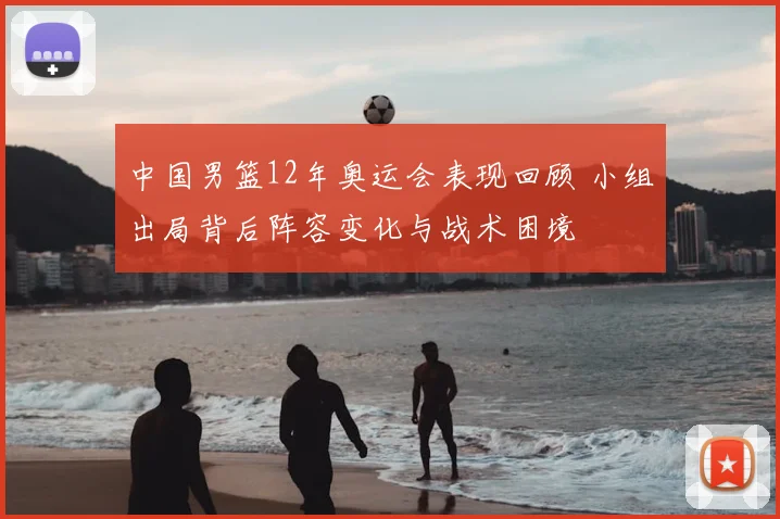 中国男篮12年奥运会表现回顾 小组出局背后阵容变化与战术困境
