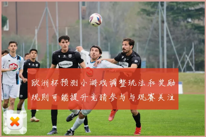 欧洲杯预测小游戏调整玩法和奖励规则可能提升竞猜参与与观赛关注度