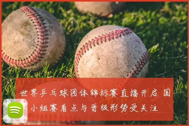 世界乒乓球团体锦标赛直播开启 国乒小组赛看点与晋级形势受关注