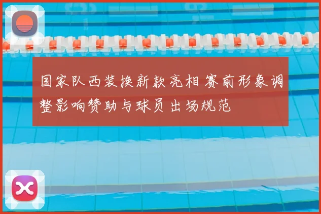 国家队西装换新款亮相 赛前形象调整影响赞助与球员出场规范