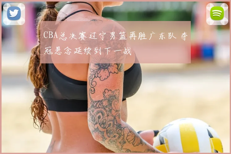 CBA总决赛辽宁男篮再胜广东队 夺冠悬念延续到下一战