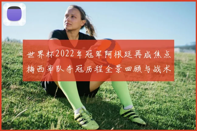 世界杯2022年冠军阿根廷再成焦点梅西率队夺冠历程全景回顾与战术解析