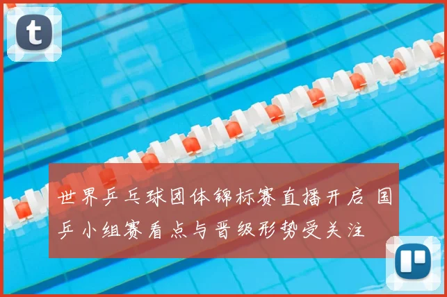 世界乒乓球团体锦标赛直播开启 国乒小组赛看点与晋级形势受关注