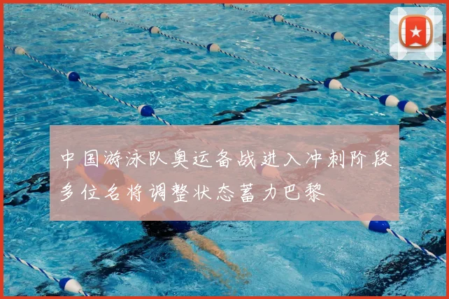 中国游泳队奥运备战进入冲刺阶段多位名将调整状态蓄力巴黎