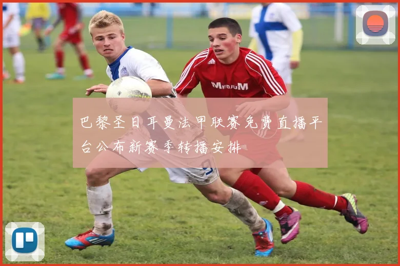 巴黎圣日耳曼法甲联赛免费直播平台公布新赛季转播安排