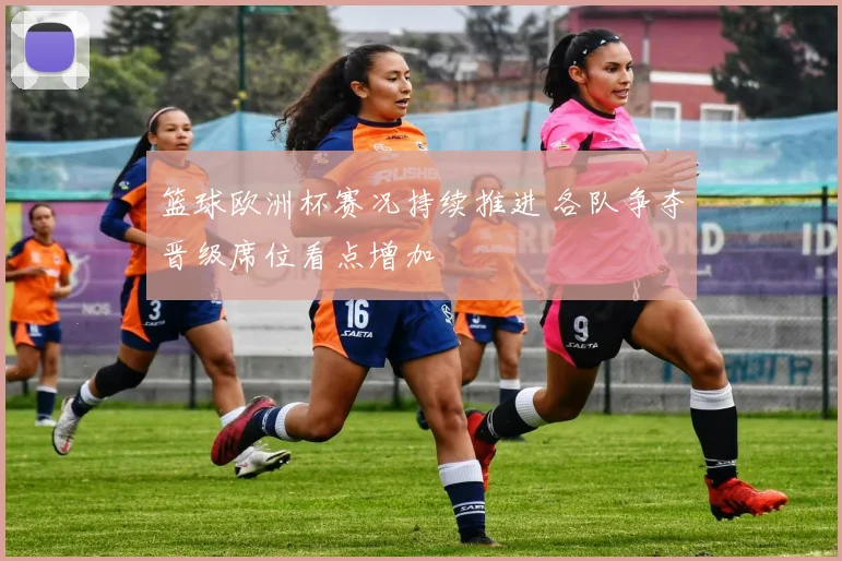 篮球欧洲杯赛况持续推进 各队争夺晋级席位看点增加